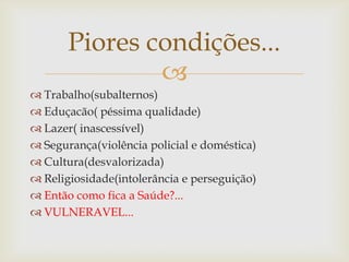 Piores condições...
               
 Trabalho(subalternos)
 Eduçacão( péssima qualidade)
 Lazer( inascessível)
 Segurança(violência policial e doméstica)
 Cultura(desvalorizada)
 Religiosidade(intolerância e perseguição)
 Então como fica a Saúde?...
 VULNERAVEL...
 