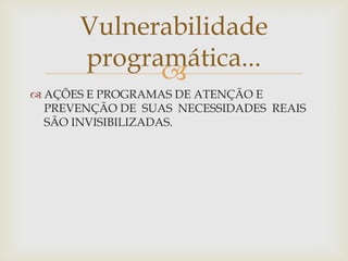 Vulnerabilidade
      programática...
            
 AÇÕES E PROGRAMAS DE ATENÇÃO E
  PREVENÇÃO DE SUAS NECESSIDADES REAIS
  SÃO INVISIBILIZADAS.
 