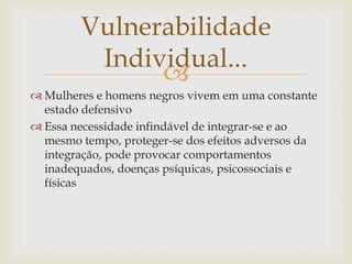 Vulnerabilidade
         Individual...
              
 Mulheres e homens negros vivem em uma constante
  estado defensivo
 Essa necessidade infindável de integrar-se e ao
  mesmo tempo, proteger-se dos efeitos adversos da
  integração, pode provocar comportamentos
  inadequados, doenças psíquicas, psicossociais e
  físicas
 