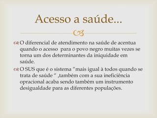 Acesso a saúde...
               
 O diferencial de atendimento na saúde de acentua
  quando o acesso para o povo negro muitas vezes se
  torna um dos determinantes da iniquidade em
  saúde.
 O SUS que é o sistema “mais igual à todos quando se
  trata de saúde “ ,também com a sua ineficiência
  opracional acaba sendo também um instrumento
  desigualdade para as diferentes populações.
 