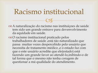 Racismo institucional
            
 A naturalização do racismo nas instituiçoes de saúde
  tem sido um grande entrave para devenvolvimento
  da equidade em saúde.
 O racismo institucional praticado pelos
  trabalhadores de saúde ,está tão naturalizado que
  passa muitas vezes despercebido pelo usuário que
  necessita de tratamento médico ,e o estado faz com
  que o este usuário acredite que ele(estado) está
  fazendo um grande favor ao atendê-lo,inibindo-o de
  tal forma que o mesmo não tenha coragem de
  questionar a má qualidade do atendimento.
 