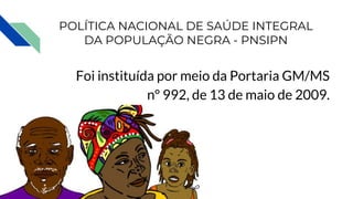 POLÍTICA NACIONAL DE SAÚDE INTEGRAL
DA POPULAÇÃO NEGRA - PNSIPN
Foi instituída por meio da Portaria GM/MS
nº 992, de 13 de maio de 2009.
 