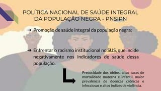 ➔ Promoção de saúde integral da população negra;
➔ Enfrentar o racismo institucional no SUS, que incide
negativamente nos indicadores de saúde dessa
população.
POLÍTICA NACIONAL DE SAÚDE INTEGRAL
DA POPULAÇÃO NEGRA - PNSIPN
Precocidade dos óbitos, altas taxas de
mortalidade materna e infantil, maior
prevalência de doenças crônicas e
infecciosas e altos índices de violência.
 