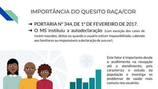 IMPORTÂNCIA DO QUESITO RAÇA/COR
➔ PORTARIA Nº 344, DE 1º DE FEVEREIRO DE 2017.
➔ O MS instituiu a autodeclaração (com exceção dos casos de
recém-nascidos, óbitos ou quando o usuário estiver impossibilitado, cabendo
aos familiares ou responsáveis a declaração de sua cor).
Este fator é importante desde
o acolhimento na recepção
até o atendimento, pois
caracteriza o estudo da
população e investiga os
problemas de saúde mais
comuns nos usuários.
 