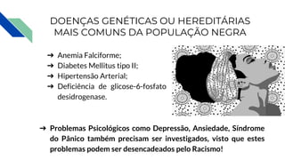 DOENÇAS GENÉTICAS OU HEREDITÁRIAS
MAIS COMUNS DA POPULAÇÃO NEGRA
➔ Anemia Falciforme;
➔ Diabetes Mellitus tipo II;
➔ Hipertensão Arterial;
➔ Deficiência de glicose-6-fosfato
desidrogenase.
➔ Problemas Psicológicos como Depressão, Ansiedade, Síndrome
do Pânico também precisam ser investigados, visto que estes
problemas podem ser desencadeados pelo Racismo!
 