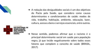 ➔ A redução das desigualdades sociais é um dos objetivos
do Pacto pela Saúde, que considera como causas
determinantes e condicionantes de saúde: modos de
vida, trabalho, habitação, ambiente, educação, lazer,
cultura, acesso a bens e serviços essenciais, entre outros.
➔ Nesse sentido, podemos afirmar que o racismo é o
principal determinante social em saúde para população
negra, já que incide negativamente sobre todos esses
fatores que compõem o conceito de saúde (BRASIL,
2017).
 