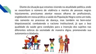 Diante da situação que estamos vivendo na atualidade política, onde
se exacerbam o número de violência e mortes de pessoas negras
injustamente, precisamos atentar nossos olhares de profissionais,
englobando em nossa prática a saúde da População Negra como um todo,
não somente no processo de doença, mas também no bem-estar
biopsicossocial, combatendo o racismo institucional, já que a boa
qualidade da saúde gera condições para a inserção dos sujeitos nas
diferentes esferas da sociedade de maneira digna, promovendo sua
autonomia e cidadania.
 