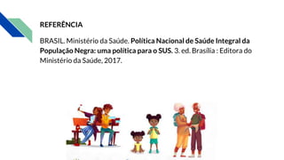 REFERÊNCIA
BRASIL. Ministério da Saúde. Política Nacional de Saúde Integral da
População Negra: uma política para o SUS. 3. ed. Brasília : Editora do
Ministério da Saúde, 2017.
 