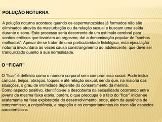POLUÇÃO NOTURNA
A polução noturna acontece quando os espermatozoides já formados não são
eliminados através da masturbação ou da relação sexual e buscam uma saída
durante o sono. Este processo seria decorrente de um estímulo cerebral para
sonhos eróticos que levariam ao orgasmo; daí a denominação popular de “sonhos
molhados”. Apesar de se tratar de uma particularidade fisiológica, esta ejaculação
noturna involuntária às vezes causa constrangimento ao adolescente, que deve ser
tranquilizado quanto a sua normalidade.

O “FICAR”
O “ficar” é definido como o namoro corporal sem compromisso social. Pode incluir
carícias, beijos, abraços, toques e até relação sexual, sendo que, na maioria das
situações, o grau de intimidade depende do consentimento da menina.
Como aspecto positivo, identifica-se a descoberta da sexualidade ocorrendo entre
jovens da mesma faixa etária, porém, o que preocupa é o fato do “ficar” iniciar-se
exatamente na fase exploratória do desenvolvimento, onde, além da ausência de
compromisso, a onipotência, a negação e os comportamentos de risco são aspectos
característicos

 