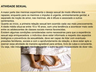 ATIVIDADE SEXUAL
A maior parte das meninas experimenta o desejo sexual de modo diferente dos
rapazes; enquanto para os meninos o impulso é urgente, eminentemente genital, e
separado da noção de amor, nas meninas, ele é difuso e associado a outros
sentimentos.
Quanto ao início, a primeira relação sexual tem ocorrido cada vez mais precocemente.
A idade média situa-se entre 15 e 16 anos, com uma tendência a acontecer mais cedo
entre os adolescentes de classes sociais menos favorecidas.
Existem algumas condições consideradas como necessárias para que a experiência
sexual seja enriquecedora: o indivíduo deve estar informado a respeito dos aspectos
biológicos e preventivos da sexualidade, deve ser capaz de lidar com eventuais
pressões familiares, sociais e com o aprofundamento da relação, e deve estar apto a
exercer essa atividade de maneira agradável para ambos, livre de culpa e consciente.
Ou seja, não induzida pelo medo de perder o outro ou pela incapacidade de dizer não.

 