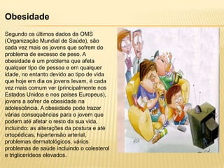 Obesidade
Segundo os últimos dados da OMS
(Organização Mundial de Saúde), são
cada vez mais os jovens que sofrem do
problema de excesso de peso. A
obesidade é um problema que afeta
qualquer tipo de pessoa e em qualquer
idade, no entanto devido ao tipo de vida
que hoje em dia os jovens levam, é cada
vez mais comum ver (principalmente nos
Estados Unidos e nos países Europeus),
jovens a sofrer de obesidade na
adolescência. A obesidade pode trazer
várias consequências para o jovem que
podem até afetar o resto da sua vida,
incluindo: as alterações da postura e até
ortopédicas, hipertensão arterial,
problemas dermatológicos, vários
problemas de saúde incluindo o colesterol
e triglicerídeos elevados.

 