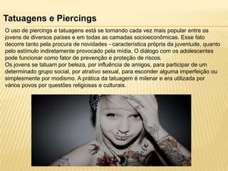 Tatuagens e Piercings
O uso de piercings e tatuagens está se tornando cada vez mais popular entre os
jovens de diversos países e em todas as camadas socioeconômicas. Esse fato
decorre tanto pela procura de novidades - característica própria da juventude, quanto
pelo estímulo indiretamente provocado pela mídia. O diálogo com os adolescentes
pode funcionar como fator de prevenção e proteção de riscos.
Os jovens se tatuam por beleza, por influência de amigos, para participar de um
determinado grupo social, por atrativo sexual, para esconder alguma imperfeição ou
simplesmente por modismo. A prática da tatuagem é milenar e era utilizada por
vários povos por questões religiosas e culturais.

 
