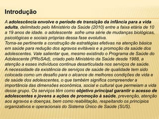 Introdução
A adolescência envolve o período de transição da infância para a vida
adulta, delimitado pelo Ministério da Saúde (2010) entre a faixa etária de 10
a 19 anos de idade. o adolescente sofre uma série de mudanças biológicas,
psicológicas e sociais próprias dessa fase evolutiva.
Torna-se pertinente a construção de estratégias efetivas na atenção básica
em saúde para redução dos agravos evitáveis e a promoção da saúde dos
adolescentes. Vale salientar que, mesmo existindo o Programa de Saúde do
Adolescente (PRoSAd), criado pelo Ministério da Saúde desde 1988, a
atenção a esses indivíduos continua desarticulada nos serviços de saúde.
A necessidade da existência de serviços de saúde de qualidade tem sido
colocada como um desafio para o alcance de melhores condições de vida e
de saúde dos adolescentes, o que também significa compreender a
importância das dimensões econômica, social e cultural que permeiam a vida
desse grupo. Os serviços têm como objetivo principal garantir o acesso de
adolescentes e jovens a ações de promoção à saúde, prevenção, atenção
aos agravos e doenças, bem como reabilitação, respeitando os princípios
organizativos e operacionais do Sistema Único de Saúde (SUS).

 