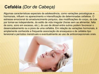 Cefaléia (Dor de Cabeça)
Algumas características especiais da adolescência, como variações psicológicas e
hormonais, influem no aparecimento e intensificação de determinadas cefaléias. O
estresse emocional do amadurecimento psíquico, das modificações do corpo, da luta
por tornar-se independente, do estilo de vida irregular (horas sem se alimentar, falta
de sono, sono em excesso, etc.), do uso de álcool entre outros podem favorecer o
desencadeamento ou a piora de uma cefaléia. Em relação às variações hormonais, é
amplamente conhecida a frequente associação de enxaqueca e de cefaléia tipo
tensional a períodos menstruais e eventualmente ao uso de anticoncepcionais orais.

 