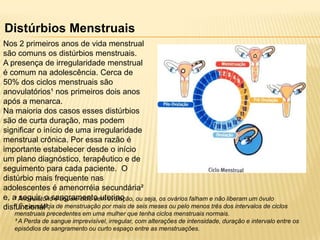Distúrbios Menstruais
Nos 2 primeiros anos de vida menstrual
são comuns os distúrbios menstruais.
A presença de irregularidade menstrual
é comum na adolescência. Cerca de
50% dos ciclos menstruais são
anovulatórios¹ nos primeiros dois anos
após a menarca.
Na maioria dos casos esses distúrbios
são de curta duração, mas podem
significar o início de uma irregularidade
menstrual crônica. Por essa razão é
importante estabelecer desde o início
um plano diagnóstico, terapêutico e de
seguimento para cada paciente. O
distúrbio mais frequente nas
adolescentes é amenorréia secundária²
e, a Anovulatóriosangramento uterino ou seja, os ovários falham e não liberam um óvulo
¹ seguir, o é aquele ciclo sem ovulação,
² É a ausência
disfuncional³. de menstruação por mais de seis meses ou pelo menos três dos intervalos de ciclos
menstruais precedentes em uma mulher que tenha ciclos menstruais normais.
³ A Perda de sangue imprevisível, irregular, com alterações de intensidade, duração e intervalo entre os
episódios de sangramento ou curto espaço entre as menstruações.

 