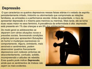 Depressão
O que caracteriza os quadros depressivos nessas faixas etárias é o estado de espírito
persistentemente irritado, tristonho ou atormentado que compromete as relações
familiares, as amizades e a performance escolar. Antes da puberdade, o risco de
apresentar depressão é o mesmo para meninos ou meninas. Mais tarde, ele se torna
duas vezes maior no sexo feminino. A prevalência da enfermidade é alta: depressão
está presente em 1% das crianças e em 5% dos adolescentes.
De modo geral os adolescentes se
deparam com várias situações novas e
pressões sociais, favorecendo condições
próprias para que apresentem flutuações
do humor e mudanças expressivas no
comportamento. Alguns, entretanto, mais
sensíveis e sentimentais, podem
desenvolver quadros francamente
depressivos com notáveis sintomas de
descontentamento, confusão, solidão,
incompreensão e atitudes de rebeldia.
Esse quadro pode indicar Depressão,
ainda que os sentimentos de tristeza não
sejam os mais evidentes.

 