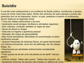 Suicídio
O suicídio entre adolescentes é um problema de Saúde pública, constituindo a terceira
causa de morte nesta faixa etária. Muitos dos sintomas de quem planeja o suicido são
parecidos com os da depressão. Assim, os pais, pediatras e mesmo os professores,
devem observar os seguintes sinais:
• Troca dos hábitos alimentares e do sono
• Isolamento social (amigos, familiares e atividades regulares)
• Atos violentos, condutas rebeldes ou fugas de casa
• Abuso de álcool ou drogas
• Descuido na higiene e aparência pessoal
• Alteração dos traços de personalidade
• Mau humor persistente, dificuldade de concentração ou baixo
rendimento escolar
• Queixas frequentes de sintomas físicos, em geral relacionados
com fatores emocionais, como dor de estômago, dor de cabeça,
fadiga, etc.
• Desinteresse por atividades anteriormente consideradas
agradáveis
• Pode queixar-se de ser uma má pessoa ou se sentir “mal por
dentro”
• Indícios verbais: “Nada vale a pena”, “Nada mais importa”, etc.
• Apresentar sintomas de psicose (alucinações ou delírios de ruína)

 