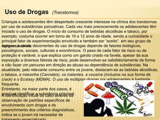 Uso de Drogas

(Transtornos)

Crianças e adolescentes têm despertado crescente interesse na clínica dos transtornos
por uso de substâncias psicoativas. Cada vez mais precocemente os adolescentes têm
iniciado o uso de drogas. O início do consumo de bebidas alcoólicas e tabaco, por
exemplo, costuma ocorrer em torno de 10 a 12 anos de idade, sendo a curiosidade o
principal fator de experimentação envolvido e também ser “aceito” em seu grupo de
Agravosusuários. decorrentes do uso de drogas depende de fatores biológicos,
amigos à saúde
psicológicos, sociais, culturais e econômicos. O peso de cada fator de risco ou de
proteção é variável, o que explica como um garoto criado na favela, apesar da sua
exposição a diversos fatores de risco, pode desenvolver-se satisfatoriamente de forma
a não fazer um percurso em direção ao abuso ou dependência de substâncias. Na
atualidade, pelo relevante consumo entre os jovens, destacam-se as bebidas alcoólicas,
o tabaco, a maconha (Cannabis), os inalantes, a cocaína (inclusive na sua forma de
crack) e o Ecstasy (MDMA). O uso de múltiplas drogas por adolescentes é bastante
frequente.
Entretanto, na maior parte dos casos, é
possível identificar a substância principal.
A identificação inicial do caso através da
observação de padrões específicos de
envolvimento com drogas e do
preenchimento dos critérios diagnósticos,
indica se o jovem irá necessitar de

 