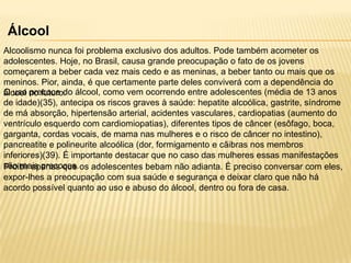 Álcool
Alcoolismo nunca foi problema exclusivo dos adultos. Pode também acometer os
adolescentes. Hoje, no Brasil, causa grande preocupação o fato de os jovens
começarem a beber cada vez mais cedo e as meninas, a beber tanto ou mais que os
meninos. Pior, ainda, é que certamente parte deles conviverá com a dependência do
O uso no futuro. álcool, como vem ocorrendo entre adolescentes (média de 13 anos
álcool precoce do
de idade)(35), antecipa os riscos graves à saúde: hepatite alcoólica, gastrite, síndrome
de má absorção, hipertensão arterial, acidentes vasculares, cardiopatias (aumento do
ventrículo esquerdo com cardiomiopatias), diferentes tipos de câncer (esôfago, boca,
garganta, cordas vocais, de mama nas mulheres e o risco de câncer no intestino),
pancreatite e polineurite alcoólica (dor, formigamento e cãibras nos membros
inferiores)(39). É importante destacar que no caso das mulheres essas manifestações
são mais precoces. os adolescentes bebam não adianta. É preciso conversar com eles,
Proibir apenas que
expor-lhes a preocupação com sua saúde e segurança e deixar claro que não há
acordo possível quanto ao uso e abuso do álcool, dentro ou fora de casa.

 