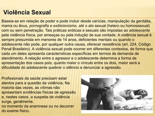 Violência Sexual
Baseia-se em relação de poder e pode incluir desde carícias, manipulação da genitália,
mama ou ânus, pornografia e exibicionismo, até o ato sexual (hetero ou homossexual)
com ou sem penetração. Tais práticas eróticas e sexuais são impostas ao adolescente
pela violência física, por ameaças ou pela indução de sua vontade. A violência sexual é
sempre presumida em menores de 14 anos, deficientes mentais ou quando o
adolescente não pode, por qualquer outra causa, oferecer resistência (art. 224, Código
Penal Brasileiro). A violência sexual pode ocorrer em diferentes contextos, de forma que
cada um deles apresenta características específicas em termos de demanda de
atendimento. A relação entre o agressor e o adolescente determina a forma de
apresentação dos casos pois, quanto maior o vínculo entre os dois, maior será a
dificuldade do adolescente quebrar o silêncio e denunciar a agressão.
Profissionais da saúde precisam estar
atentos para a questão da violência. Na
maioria das vezes, as vítimas não
apresentam evidências físicas de agressão
e, nestes casos, a suspeita de violência
surge, geralmente,
no momento da anamnese ou no decorrer
do exame físico.

 