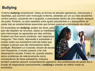 Bullying
O termo bullying compreende “todas as formas de atitudes agressivas, intencionais e
repetidas, que ocorrem sem motivação evidente, adotadas por um ou mais estudantes
contra outro(s), causando dor e angústia, e executadas dentro de uma relação desigual
de poder. Portanto, os atos repetidos entre iguais (estudantes) e o desequilíbrio de
poder são as características essenciais que tornam possível a intimidação da vítima”.

Os envolvidos em bullying podem ser alvos, pessoas
que não dispõem de recursos, status ou habilidade
para interromper as agressões por eles sofridas.
Acabam por ficar pouco sociáveis, sem esperança e
inseguros. Têm medo, depressão e ansiedade e
muitas vezes sua autoestima está tão baixa que
chegam a pensar que são merecedores desta
condição. Resistem a ir à escola, trocam de escolas
com frequência, e muitos passam a ter mal
desempenho escolar. Podem ter, quando adultos,
sérios problemas de relacionamento como
consequência da baixa autoestima, inclusive
também podendo assumir comportamento agressivo. Aos profissionais de saúde fica a
função de diagnosticar precocemente o bullying e orientar do melhor modo os
envolvidos.

 