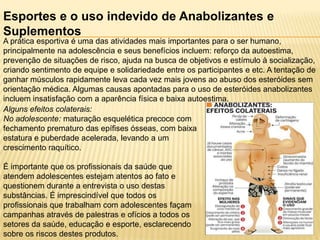 Esportes e o uso indevido de Anabolizantes e
Suplementos
A prática esportiva é uma das atividades mais importantes para o ser humano,
principalmente na adolescência e seus benefícios incluem: reforço da autoestima,
prevenção de situações de risco, ajuda na busca de objetivos e estímulo à socialização,
criando sentimento de equipe e solidariedade entre os participantes e etc. A tentação de
ganhar músculos rapidamente leva cada vez mais jovens ao abuso dos esteróides sem
orientação médica. Algumas causas apontadas para o uso de esteróides anabolizantes
incluem insatisfação com a aparência física e baixa autoestima.
Alguns efeitos colaterais:
No adolescente: maturação esquelética precoce com
fechamento prematuro das epífises ósseas, com baixa
estatura e puberdade acelerada, levando a um
crescimento raquítico.

É importante que os profissionais da saúde que
atendem adolescentes estejam atentos ao fato e
questionem durante a entrevista o uso destas
substâncias. É imprescindível que todos os
profissionais que trabalham com adolescentes façam
campanhas através de palestras e ofícios a todos os
setores da saúde, educação e esporte, esclarecendo
sobre os riscos destes produtos.

 