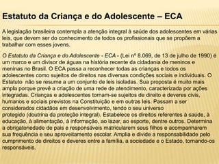 Estatuto da Criança e do Adolescente – ECA
A legislação brasileira contempla a atenção integral à saúde dos adolescentes em várias
leis, que devem ser do conhecimento de todos os profissionais que se propõem a
trabalhar com esses jovens.
O Estatuto da Criança e do Adolescente - ECA - (Lei nº 8.069, de 13 de julho de 1990) é
um marco e um divisor de águas na história recente da cidadania de meninos e
meninas no Brasil. O ECA passa a reconhecer todas as crianças e todos os
adolescentes como sujeitos de direitos nas diversas condições sociais e individuais. O
Estatuto não se resume a um conjunto de leis isoladas. Sua proposta é muito mais
ampla porque prevê a criação de uma rede de atendimento, caracterizada por ações
integradas. Crianças e adolescentes tornam-se sujeitos de direito e deveres civis,
humanos e sociais previstos na Constituição e em outras leis. Passam a ser
considerados cidadãos em desenvolvimento, tendo o seu universo
protegido (doutrina da proteção integral). Estabelece os direitos referentes à saúde, à
educação, à alimentação, à informação, ao lazer, ao esporte, dentre outros. Determina
a obrigatoriedade de pais e responsáveis matricularem seus filhos e acompanharem
sua frequência e seu aproveitamento escolar. Amplia e divide a responsabilidade pelo
cumprimento de direitos e deveres entre a família, a sociedade e o Estado, tornando-os
responsáveis.

 