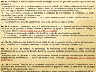Art. 10. Os hospitais e demais estabelecimentos de atenção à saúde de gestantes, públicos e particulares, são
obrigados a:
I - manter registro das atividades desenvolvidas, através de prontuários individuais, pelo prazo de dezoito anos;
II - identificar o recém-nascido mediante o registro de sua impressão plantar e digital e da impressão digital da
mãe, sem prejuízo de outras formas normatizadas pela autoridade administrativa competente;
III - proceder a exames visando ao diagnóstico e terapêutica de anormalidades no metabolismo do recémnascido, bem como prestar orientação aos pais;
IV - fornecer declaração de nascimento onde constem necessariamente as intercorrências do parto e do
desenvolvimento do neonato;
V - manter alojamento conjunto, possibilitando ao neonato a permanência junto à mãe.
Art. 11. É assegurado atendimento integral à saúde da criança e do adolescente, por intermédio do Sistema
Único de Saúde, garantido o acesso universal e igualitário às ações e serviços para promoção, proteção e
recuperação da saúde. (Redação dada pela Lei nº 11.185, de 2005)
1º A criança e o adolescente portadores de deficiência receberão atendimento especializado.
2º Incumbe ao poder público fornecer gratuitamente àqueles que necessitarem os medicamentos, próteses e
outros recursos relativos ao tratamento, habilitação ou reabilitação.
Art. 12. Os estabelecimentos de atendimento à saúde deverão proporcionar condições para a permanência em
tempo integral de um dos pais ou responsável, nos casos de internação de criança ou adolescente.
Art. 13. Os casos de suspeita ou confirmação de maus-tratos contra criança ou adolescente serão
obrigatoriamente comunicados ao Conselho Tutelar da respectiva localidade, sem prejuízo de outras providências
legais.
Parágrafo único. As gestantes ou mães que manifestem interesse em entregar seus filhos para adoção serão
obrigatoriamente encaminhadas à Justiça da Infância e da Juventude. (Incluído pela Lei nº 12.010, de
2009) Vigência
Art. 14. O Sistema Único de Saúde promoverá programas de assistência médica e odontológica para a
prevenção das enfermidades que ordinariamente afetam a população infantil, e campanhas de educação
sanitária para pais, educadores e alunos.
Parágrafo único. É obrigatória a vacinação das crianças nos casos recomendados pelas autoridades sanitárias

 