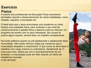 Exercício
Físico
A maioria dos profissionais de Educação Física recomenda
atividades visando o desenvolvimento de várias habilidades, como
natação, capoeira, musculação etc.
O ideal seria que o aluno procurasse uma academia ou clube,
fizesse uma avaliação física, para conhecer o seu nível de
condicionamento e aptidão física e elaborar junto ao instrutor, um
programa de acordo com os seus interesses. Se o jovem já
pratica algum esporte, deverá fazer um trabalho complementar
Há muita polêmica quanto ao pré-adolescente e adolescente fazer
musculação. Não existe nenhum artigo que comprove que a
musculação atrapalhe o crescimento. O que nunca se deve fazer é
trabalhar com carga máxima ou submáxima .Geralmente de 11
anos para cima, desde que com o acompanhamento de um
professor, a musculação pode ser feita visando um treino de
resistência muscular
e não de força.

 