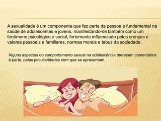 A sexualidade é um componente que faz parte da pessoa e fundamental na
saúde de adolescentes e jovens, manifestando-se também como um
fenômeno psicológico e social, fortemente influenciado pelas crenças e
valores pessoais e familiares, normas morais e tabus da sociedade.
Alguns aspectos do comportamento sexual na adolescência merecem comentários
à parte, pelas peculiaridades com que se apresentam.

 
