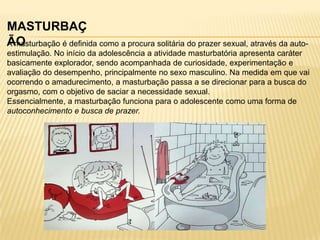 MASTURBAÇ
ÃO
A masturbação é definida como a procura solitária do prazer sexual, através da autoestimulação. No início da adolescência a atividade masturbatória apresenta caráter
basicamente explorador, sendo acompanhada de curiosidade, experimentação e
avaliação do desempenho, principalmente no sexo masculino. Na medida em que vai
ocorrendo o amadurecimento, a masturbação passa a se direcionar para a busca do
orgasmo, com o objetivo de saciar a necessidade sexual.
Essencialmente, a masturbação funciona para o adolescente como uma forma de
autoconhecimento e busca de prazer.

 
