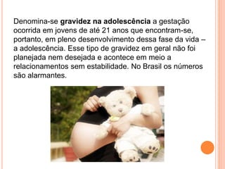 Denomina-se gravidez na adolescência a gestação
ocorrida em jovens de até 21 anos que encontram-se,
portanto, em pleno desenvolvimento dessa fase da vida –
a adolescência. Esse tipo de gravidez em geral não foi
planejada nem desejada e acontece em meio a
relacionamentos sem estabilidade. No Brasil os números
são alarmantes.
 