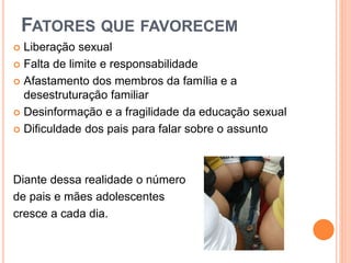  Liberação sexual
 Falta de limite e responsabilidade
 Afastamento dos membros da família e a
desestruturação familiar
 Desinformação e a fragilidade da educação sexual
 Dificuldade dos pais para falar sobre o assunto
Diante dessa realidade o número
de pais e mães adolescentes
cresce a cada dia.
FATORES QUE FAVORECEM
 