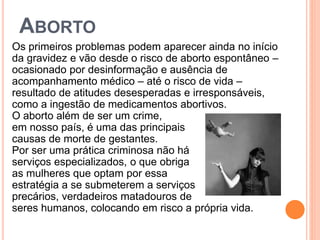 ABORTO
Os primeiros problemas podem aparecer ainda no início
da gravidez e vão desde o risco de aborto espontâneo –
ocasionado por desinformação e ausência de
acompanhamento médico – até o risco de vida –
resultado de atitudes desesperadas e irresponsáveis,
como a ingestão de medicamentos abortivos.
O aborto além de ser um crime,
em nosso país, é uma das principais
causas de morte de gestantes.
Por ser uma prática criminosa não há
serviços especializados, o que obriga
as mulheres que optam por essa
estratégia a se submeterem a serviços
precários, verdadeiros matadouros de
seres humanos, colocando em risco a própria vida.
 