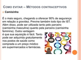 COMO EVITAR – MÉTODOS CONTRACEPTIVOS
 Camisinha
É o mais seguro, chegando a oferecer 90% de segurança
em relação a gravidez. Previne também todo tipo de IST.
Além disso, pode ser utilizada tanto pelo parceiro
(camisinha masculina) quanto pela parceira (camisinha
feminina). Outra vantagem
é que sua aquisição é fácil. Tanto
pode ser adquirida gratuitamente
nos postos de saúde como
comprada a um preço módico
em supermercados e farmácias.
 