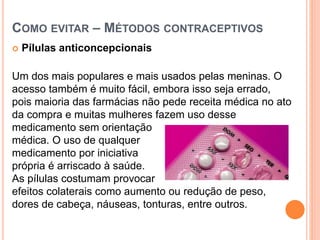 COMO EVITAR – MÉTODOS CONTRACEPTIVOS
 Pílulas anticoncepcionais
Um dos mais populares e mais usados pelas meninas. O
acesso também é muito fácil, embora isso seja errado,
pois maioria das farmácias não pede receita médica no ato
da compra e muitas mulheres fazem uso desse
medicamento sem orientação
médica. O uso de qualquer
medicamento por iniciativa
própria é arriscado à saúde.
As pílulas costumam provocar
efeitos colaterais como aumento ou redução de peso,
dores de cabeça, náuseas, tonturas, entre outros.
 