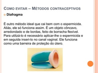 COMO EVITAR – MÉTODOS CONTRACEPTIVOS
 Diafragma
É outro método ideal que cai bem com o espermicida.
Aliás, ele só funciona assim. É um objeto côncavo,
arredondado e de bordas, feito de borracha flexível.
Para utilizá-lo é necessário aplicar-lhe o espermicida e
em seguida inseri-lo no canal vaginal. Ele funciona
como uma barreira de proteção do útero.
 