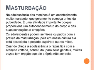 MASTURBAÇÃO
Na adolescência dos meninos é um acontecimento
muito marcante, que geralmente começa antes da
puberdade. É uma atividade importante porque
proporciona um autoconhecimento do corpo e das
suas sensações e emoções.
Os adolescentes podem sentir-se culpados com a
prática da masturbação, pois em nossa cultura ela
está associada a pecado, sujeira e outros mitos.
Quando chega a adolescência o rapaz fica com a
atenção voltada, sobretudo, para seus genitais, muitas
vezes tem ereção que ele próprio não controla.
 