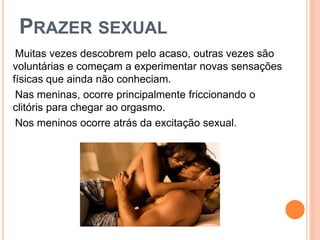 PRAZER SEXUAL
Muitas vezes descobrem pelo acaso, outras vezes são
voluntárias e começam a experimentar novas sensações
físicas que ainda não conheciam.
Nas meninas, ocorre principalmente friccionando o
clitóris para chegar ao orgasmo.
Nos meninos ocorre atrás da excitação sexual.
 