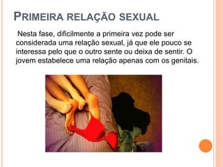PRIMEIRA RELAÇÃO SEXUAL
Nesta fase, dificilmente a primeira vez pode ser
considerada uma relação sexual, já que ele pouco se
interessa pelo que o outro sente ou deixa de sentir. O
jovem estabelece uma relação apenas com os genitais.
 