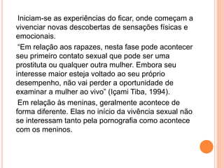 Iniciam-se as experiências do ficar, onde começam a
vivenciar novas descobertas de sensações físicas e
emocionais.
“Em relação aos rapazes, nesta fase pode acontecer
seu primeiro contato sexual que pode ser uma
prostituta ou qualquer outra mulher. Embora seu
interesse maior esteja voltado ao seu próprio
desempenho, não vai perder a oportunidade de
examinar a mulher ao vivo” (Içami Tiba, 1994).
Em relação às meninas, geralmente acontece de
forma diferente. Elas no início da vivência sexual não
se interessam tanto pela pornografia como acontece
com os meninos.
 