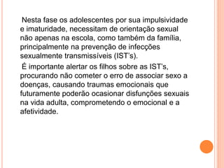 Nesta fase os adolescentes por sua impulsividade
e imaturidade, necessitam de orientação sexual
não apenas na escola, como também da família,
principalmente na prevenção de infecções
sexualmente transmissíveis (IST’s).
É importante alertar os filhos sobre as IST’s,
procurando não cometer o erro de associar sexo a
doenças, causando traumas emocionais que
futuramente poderão ocasionar disfunções sexuais
na vida adulta, comprometendo o emocional e a
afetividade.
 