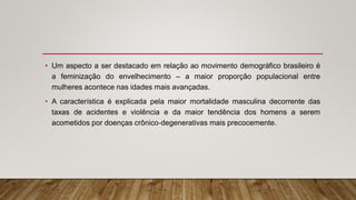 • Um aspecto a ser destacado em relação ao movimento demográfico brasileiro é
a feminização do envelhecimento – a maior proporção populacional entre
mulheres acontece nas idades mais avançadas.
• A característica é explicada pela maior mortalidade masculina decorrente das
taxas de acidentes e violência e da maior tendência dos homens a serem
acometidos por doenças crônico‐degenerativas mais precocemente.
 