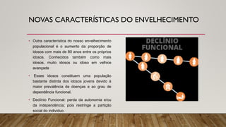 NOVAS CARACTERÍSTICAS DO ENVELHECIMENTO
• Outra característica do nosso envelhecimento
populacional é o aumento da proporção de
idosos com mais de 80 anos entre os próprios
idosos. Conhecidos também como mais
idosos, muito idosos ou idoso em velhice
avançada
• Esses idosos constituem uma população
bastante distinta dos idosos jovens devido à
maior prevalência de doenças e ao grau de
dependência funcional.
• Declínio Funcional: perda da autonomia e/ou
da independência; pois restringe a partição
social do individuo.
 