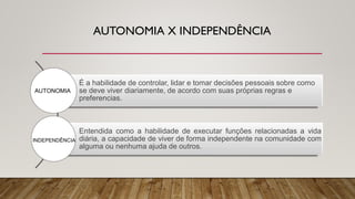 AUTONOMIA X INDEPENDÊNCIA
É a habilidade de controlar, lidar e tomar decisões pessoais sobre como
se deve viver diariamente, de acordo com suas próprias regras e
preferencias.
Entendida como a habilidade de executar funções relacionadas a vida
diária, a capacidade de viver de forma independente na comunidade com
alguma ou nenhuma ajuda de outros.
AUTONOMIA
INDEPENDÊNCIA
 