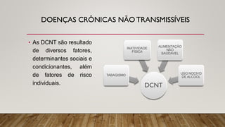 DOENÇAS CRÔNICAS NÃO TRANSMISSÍVEIS
• As DCNT são resultado
de diversos fatores,
determinantes sociais e
condicionantes, além
de fatores de risco
individuais. DCNT
TABAGISMO
INATIVIDADE
FÍSICA
ALIMENTAÇÃO
NÃO
SAÚDAVEL
USO NOCIVO
DE ALCOOL
 