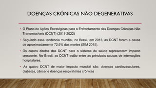 DOENÇAS CRÔNICAS NÃO DEGENERATIVAS
• O Plano de Ações Estratégicas para o Enfrentamento das Doenças Crônicas Não
Transmissíveis (DCNT) (2011‐2022)
• Seguindo essa tendência mundial, no Brasil, em 2013, as DCNT foram a causa
de aproximadamente 72,6% das mortes (SIM 2015).
• Os custos diretos das DCNT para o sistema de saúde representam impacto
crescente. No Brasil, as DCNT estão entre as principais causas de internações
hospitalares.
• As quatro DCNT de maior impacto mundial são: doenças cardiovasculares,
diabetes, câncer e doenças respiratórias crônicas
 