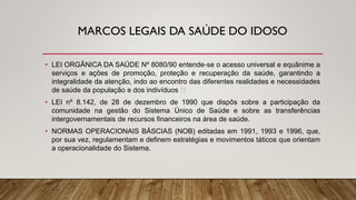 MARCOS LEGAIS DA SAÚDE DO IDOSO
• LEI ORGÂNICA DA SAÚDE Nº 8080/90 entende‐se o acesso universal e equânime a
serviços e ações de promoção, proteção e recuperação da saúde, garantindo a
integralidade da atenção, indo ao encontro das diferentes realidades e necessidades
de saúde da população e dos indivíduos
• LEI nº 8.142, de 28 de dezembro de 1990 que dispôs sobre a participação da
comunidade na gestão do Sistema Único de Saúde e sobre as transferências
intergovernamentais de recursos financeiros na área de saúde.
• NORMAS OPERACIONAIS BÁSCIAS (NOB) editadas em 1991, 1993 e 1996, que,
por sua vez, regulamentam e definem estratégias e movimentos táticos que orientam
a operacionalidade do Sistema.
 