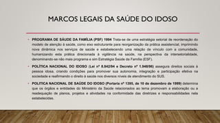 MARCOS LEGAIS DA SAÚDE DO IDOSO
• PROGRAMA DE SÁUDE DA FAMÍLIA (PSF) 1994 Trata‐se de uma estratégia setorial de reordenação do
modelo de atenção à saúde, como eixo estruturante para reorganização da prática assistencial, imprimindo
nova dinâmica nos serviços de saúde e estabelecendo uma relação de vínculo com a comunidade,
humanizando esta prática direcionada à vigilância na saúde, na perspectiva da intersetorialidade,
denominando‐se não mais programa e sim Estratégia Saúde da Família (ESF).
• POLÍTICA NACIONAL DO IDOSO (Lei nº 8.842/94 e Decreto nº 1.948/96) assegura direitos sociais à
pessoa idosa, criando condições para promover sua autonomia, integração e participação efetiva na
sociedade e reafirmando o direito à saúde nos diversos níveis de atendimento do SUS.
• POLITICA NACIONAL DE SAÚDE DO IDOSO (Portaria nº 1395, de 10 de dezembro de 1999) determina
que os órgãos e entidades do Ministério da Saúde relacionados ao tema promovam a elaboração ou a
readequação de planos, projetos e atividades na conformidade das diretrizes e responsabilidades nela
estabelecidas.
 