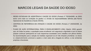 MARCOS LEGAIS DA SAÚDE DO IDOSO
• REDES ESTADUAIS DE ASSISTÊNCIA À SAÚDE DO IDOSO (Portaria nº 702/SAS/MS, de 2002)
tendo como base as condições de gestão e a divisão de responsabilidades definida pela Norma
Operacional de Assistência à Saúde (NOAS).
• CENTROS DE REFERÊNCIA EM ATENÇÃO À SAÚDE DO IDOSO (Portaria nº 249/SAS/MS, de
2002)
• PLANO DE AÇÃO INTERNACIONAL PARA O ENVELHECIMENTO (ONU, Madrid, 2002) garantir
que, em todas as partes, a população possa envelhecer com segurança e dignidade e que os idosos
possam continuar participando em suas respectivas sociedades como cidadãos com plenos direitos.
As recomendações para a adoção de medidas organizam‐se em três direções prioritárias: os idosos
e o desenvolvimento; promover a saúde e o bem estar até a chegada da velhice; e criar ambientes
propícios e favoráveis.
 